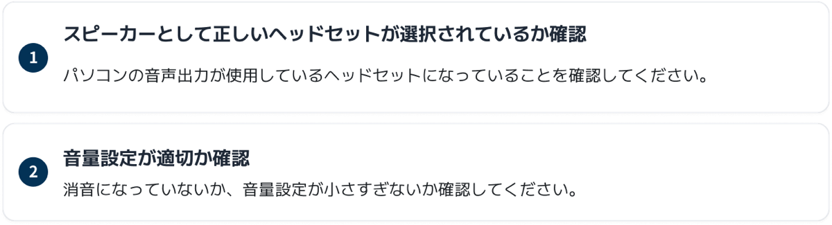 1 スピーカーとして正しいヘッドセットが選択されているか確認：パソコンの音声出力が使用しているヘッドセットになっていることを確認してください。 2 音量設定が適切か確認：消音になっていないか、音量設定が小さすぎないか確認してください。